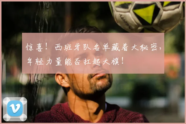 惊喜！西班牙队名单藏着大秘密，年轻力量能否扛起大旗！