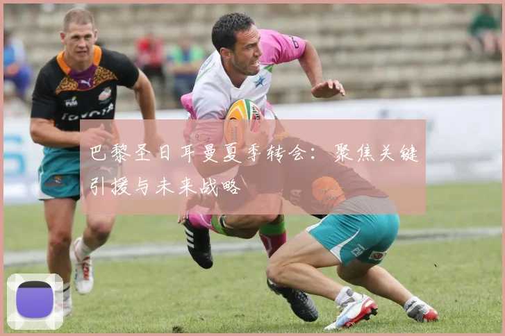 巴黎圣日耳曼夏季转会：聚焦关键引援与未来战略