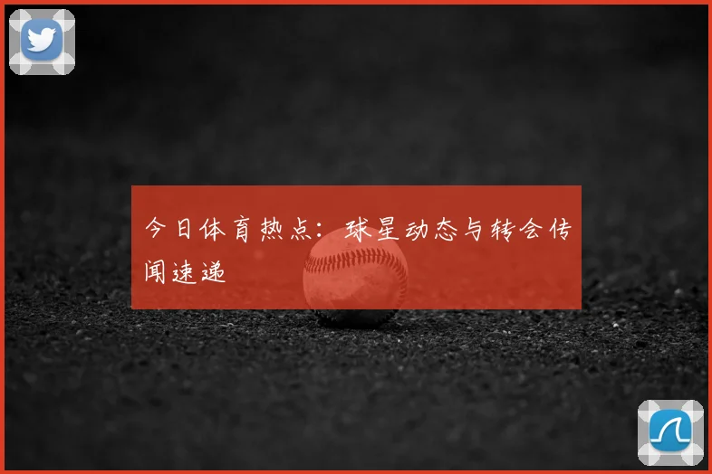 今日体育热点：球星动态与转会传闻速递