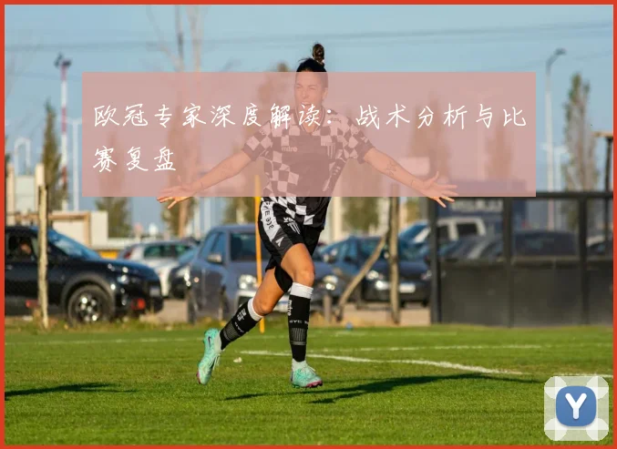 欧冠专家深度解读：战术分析与比赛复盘