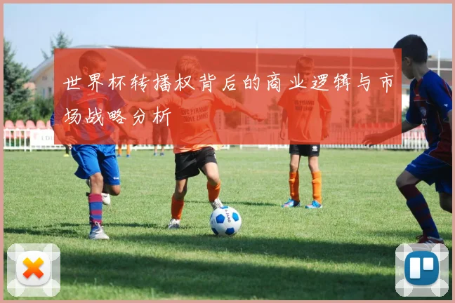世界杯转播权背后的商业逻辑与市场战略分析