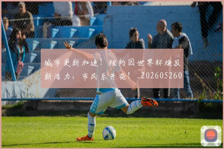 城市更新加速！纽约因世界杯焕发新活力，市民乐开花！_20260526073443