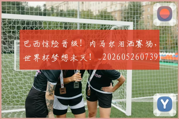 巴西惊险晋级！内马尔泪洒赛场，世界杯梦想未灭！_20260526073914