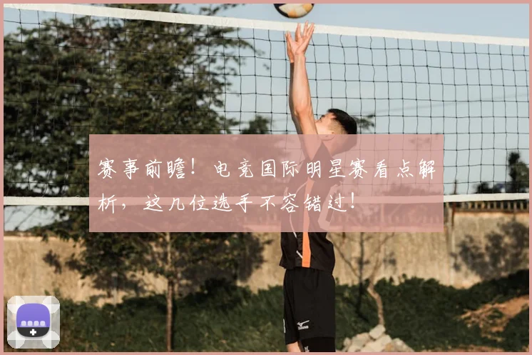 赛事前瞻！电竞国际明星赛看点解析，这几位选手不容错过！