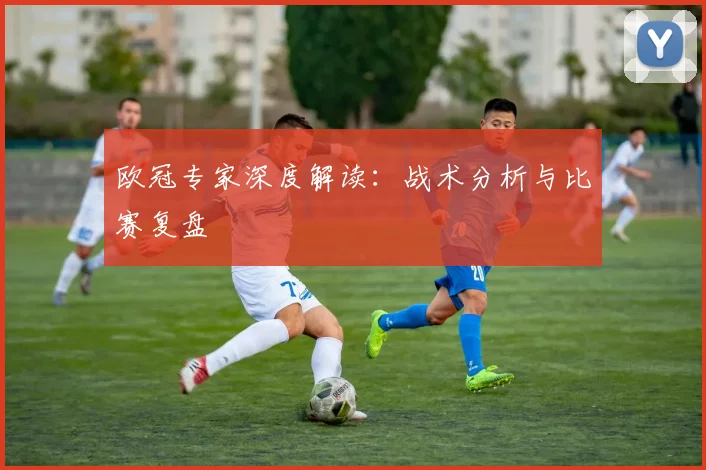 欧冠专家深度解读：战术分析与比赛复盘