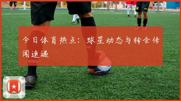 今日体育热点：球星动态与转会传闻速递