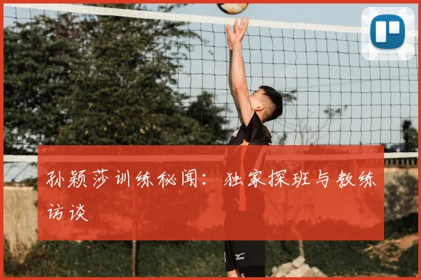 孙颖莎训练秘闻：独家探班与教练访谈